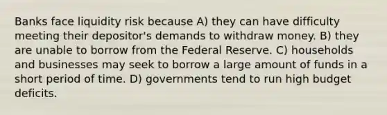 Banks face liquidity risk because A) they can have difficulty meeting their depositor's demands to withdraw money. B) they are unable to borrow from the Federal Reserve. C) households and businesses may seek to borrow a large amount of funds in a short period of time. D) governments tend to run high budget deficits.