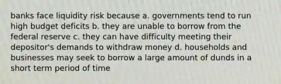 banks face liquidity risk because a. governments tend to run high budget deficits b. they are unable to borrow from the federal reserve c. they can have difficulty meeting their depositor's demands to withdraw money d. households and businesses may seek to borrow a large amount of dunds in a short term period of time