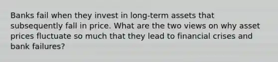 Banks fail when they invest in​ long-term assets that subsequently fall in price. What are the two views on why asset prices fluctuate so much that they lead to financial crises and bank​ failures?