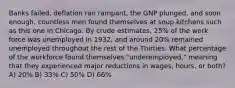 Banks failed, deflation ran rampant, the GNP plunged, and soon enough, countless men found themselves at soup kitchens such as this one in Chicago. By crude estimates, 25% of the work force was unemployed in 1932, and around 20% remained unemployed throughout the rest of the Thirties. What percentage of the workforce found themselves "underemployed," meaning that they experienced major reductions in wages, hours, or both? A) 20% B) 33% C) 50% D) 66%