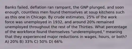 Banks failed, deflation ran rampant, the GNP plunged, and soon enough, countless men found themselves at soup kitchens such as this one in Chicago. By crude estimates, 25% of the work force was unemployed in 1932, and around 20% remained unemployed throughout the rest of the Thirties. What percentage of the workforce found themselves "underemployed," meaning that they experienced major reductions in wages, hours, or both? A) 20% B) 33% C) 50% D) 66%