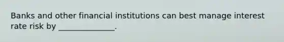 Banks and other financial institutions can best manage interest rate risk by ______________.