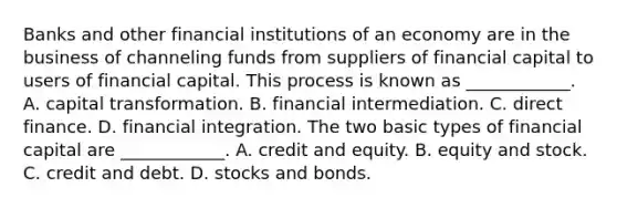 Banks and other financial institutions of an economy are in the business of channeling funds from suppliers of financial capital to users of financial capital. This process is known as​ ____________. A. capital transformation. B. financial intermediation. C. direct finance. D. financial integration. The two basic types of financial capital are​ ____________. A. credit and equity. B. equity and stock. C. credit and debt. D. stocks and bonds.