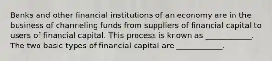 Banks and other financial institutions of an economy are in the business of channeling funds from suppliers of financial capital to users of financial capital. This process is known as​ ____________. The two basic types of financial capital are​ ____________.