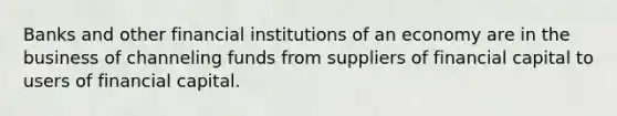 Banks and other financial institutions of an economy are in the business of channeling funds from suppliers of financial capital to users of financial capital.