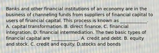 Banks and other financial institutions of an economy are in the business of channeling funds from suppliers of financial capital to users of financial capital. This process is known as​ ____________. A. capital transformation. B. direct finance. C. financial integration. D. financial intermediation. The two basic types of financial capital are​ ____________. A. credit and debt. B. equity and stock. C. credit and equity. D.stocks and bonds