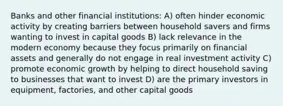 Banks and other financial institutions: A) often hinder economic activity by creating barriers between household savers and firms wanting to invest in capital goods B) lack relevance in the modern economy because they focus primarily on financial assets and generally do not engage in real investment activity C) promote economic growth by helping to direct household saving to businesses that want to invest D) are the primary investors in equipment, factories, and other capital goods