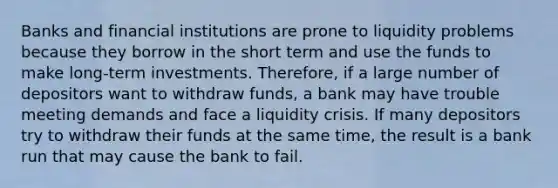 Banks and financial institutions are prone to liquidity problems because they borrow in the short term and use the funds to make long-term investments. Therefore, if a large number of depositors want to withdraw funds, a bank may have trouble meeting demands and face a liquidity crisis. If many depositors try to withdraw their funds at the same time, the result is a bank run that may cause the bank to fail.