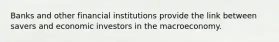 Banks and other financial institutions provide the link between savers and economic investors in the macroeconomy.