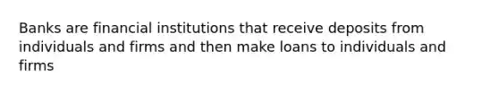 Banks are financial institutions that receive deposits from individuals and firms and then make loans to individuals and firms