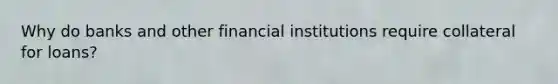 Why do banks and other financial institutions require collateral for loans?