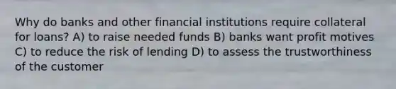 Why do banks and other financial institutions require collateral for loans? A) to raise needed funds B) banks want profit motives C) to reduce the risk of lending D) to assess the trustworthiness of the customer