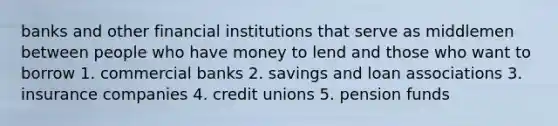 banks and other financial institutions that serve as middlemen between people who have money to lend and those who want to borrow 1. commercial banks 2. savings and loan associations 3. insurance companies 4. credit unions 5. pension funds