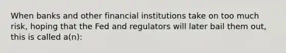 When banks and other financial institutions take on too much risk, hoping that the Fed and regulators will later bail them out, this is called a(n):