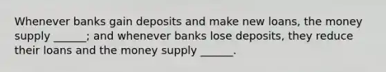 Whenever banks gain deposits and make new loans, the money supply ______; and whenever banks lose deposits, they reduce their loans and the money supply ______.