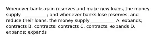 Whenever banks gain reserves and make new​ loans, the money supply​ ___________; and whenever banks lose​ reserves, and reduce their​ loans, the money supply​ __________. A. ​expands; contracts B. ​contracts; contracts C. ​contracts; expands D. ​expands; expands