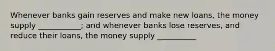 Whenever banks gain reserves and make new​ loans, the money supply​ ___________; and whenever banks lose​ reserves, and reduce their​ loans, the money supply​ __________