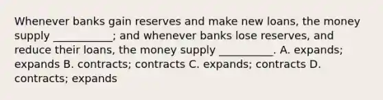 Whenever banks gain reserves and make new​ loans, the money supply​ ___________; and whenever banks lose​ reserves, and reduce their​ loans, the money supply​ __________. A. expands; expands B. contracts; contracts C. expands; contracts D. contracts; expands