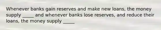 Whenever banks gain reserves and make new loans, the money supply _____ and whenever banks lose reserves, and reduce their loans, the money supply _____