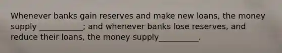 Whenever banks gain reserves and make new​ loans, the money supply​ ___________; and whenever banks lose​ reserves, and reduce their​ loans, the money supply​__________.