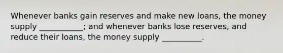 Whenever banks gain reserves and make new​ loans, the money supply​ ___________; and whenever banks lose​ reserves, and reduce their​ loans, the money supply​ __________.