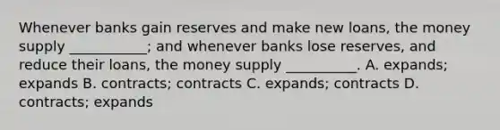 Whenever banks gain reserves and make new loans, the money supply ___________; and whenever banks lose reserves, and reduce their loans, the money supply __________. A. expands; expands B. contracts; contracts C. expands; contracts D. contracts; expands