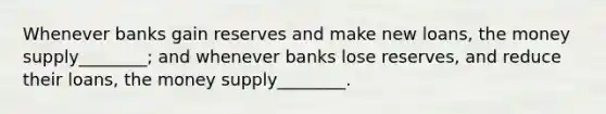 Whenever banks gain reserves and make new​ loans, the money supply________; and whenever banks lose reserves, and reduce their loans, the money supply________.