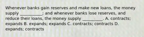 Whenever banks gain reserves and make new​ loans, the money supply​ ___________; and whenever banks lose​ reserves, and reduce their​ loans, the money supply​ __________. A. ​contracts; expands B. ​expands; expands C. ​contracts; contracts D. ​expands; contracts