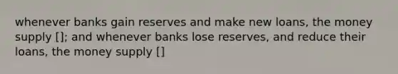 whenever banks gain reserves and make new loans, the money supply []; and whenever banks lose reserves, and reduce their loans, the money supply []