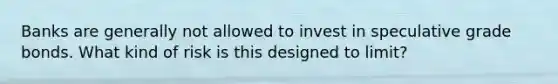 Banks are generally not allowed to invest in speculative grade bonds. What kind of risk is this designed to limit?