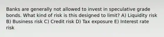 Banks are generally not allowed to invest in speculative grade bonds. What kind of risk is this designed to limit? A) Liquidity risk B) Business risk C) Credit risk D) Tax exposure E) Interest rate risk