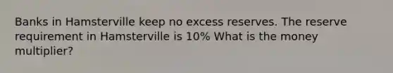 Banks in Hamsterville keep no excess reserves. The reserve requirement in Hamsterville is 10% What is the money multiplier?