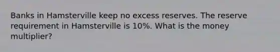 Banks in Hamsterville keep no excess reserves. The reserve requirement in Hamsterville is 10%. What is the money multiplier?