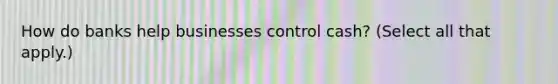 How do banks help businesses control cash? (Select all that apply.)