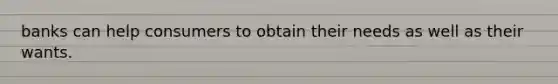 banks can help consumers to obtain their needs as well as their wants.