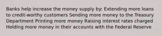 Banks help increase the money supply by: Extending more loans to credit-worthy customers Sending more money to the Treasury Department Printing more money Raising interest rates charged Holding more money in their accounts with the Federal Reserve