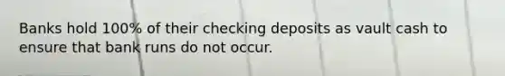 Banks hold 100% of their checking deposits as vault cash to ensure that bank runs do not occur.