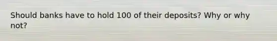 Should banks have to hold 100 of their deposits? Why or why not?
