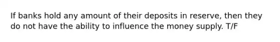 If banks hold any amount of their deposits in reserve, then they do not have the ability to influence the money supply. T/F