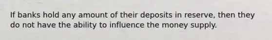 If banks hold any amount of their deposits in reserve, then they do not have the ability to influence the money supply.