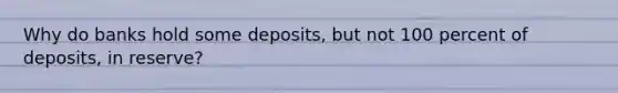 Why do banks hold some deposits, but not 100 percent of deposits, in reserve?