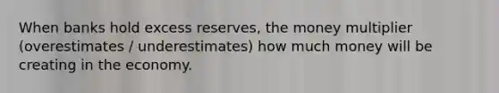 When banks hold excess reserves, the money multiplier (overestimates / underestimates) how much money will be creating in the economy.