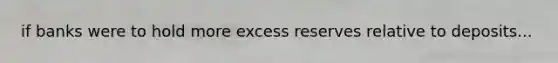 if banks were to hold more excess reserves relative to deposits...