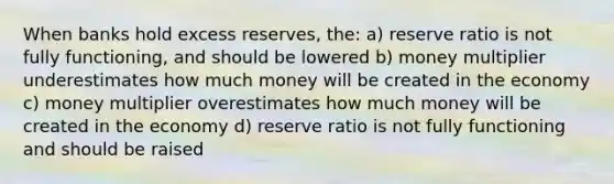 When banks hold excess reserves, the: a) reserve ratio is not fully functioning, and should be lowered b) money multiplier underestimates how much money will be created in the economy c) money multiplier overestimates how much money will be created in the economy d) reserve ratio is not fully functioning and should be raised