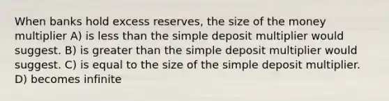 When banks hold excess reserves, the size of the money multiplier A) is less than the simple deposit multiplier would suggest. B) is greater than the simple deposit multiplier would suggest. C) is equal to the size of the simple deposit multiplier. D) becomes infinite