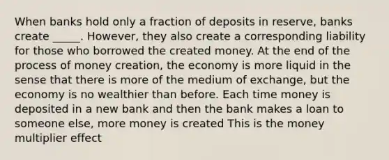 When banks hold only a fraction of deposits in reserve, banks create _____. However, they also create a corresponding liability for those who borrowed the created money. At the end of the process of money creation, the economy is more liquid in the sense that there is more of the medium of exchange, but the economy is no wealthier than before. Each time money is deposited in a new bank and then the bank makes a loan to someone else, more money is created This is the money multiplier effect