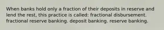 When banks hold only a fraction of their deposits in reserve and lend the rest, this practice is called: fractional disbursement. fractional reserve banking. deposit banking. reserve banking.