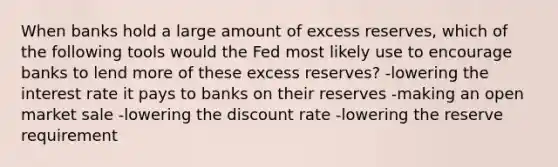 When banks hold a large amount of excess reserves, which of the following tools would the Fed most likely use to encourage banks to lend more of these excess reserves? -lowering the interest rate it pays to banks on their reserves -making an open market sale -lowering the discount rate -lowering the reserve requirement