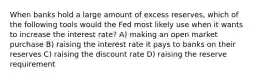 When banks hold a large amount of excess reserves, which of the following tools would the Fed most likely use when it wants to increase the interest rate? A) making an open market purchase B) raising the interest rate it pays to banks on their reserves C) raising the discount rate D) raising the reserve requirement