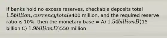 If banks hold no excess reserves, checkable deposits total 1.5 billion, currency totals400 million, and the required reserve ratio is 10%, then the monetary base = A) 1.54 billion B)15 billion C) 1.9 billion D)550 million